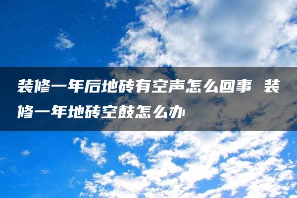 装修一年后地砖有空声怎么回事 装修一年地砖空鼓怎么办