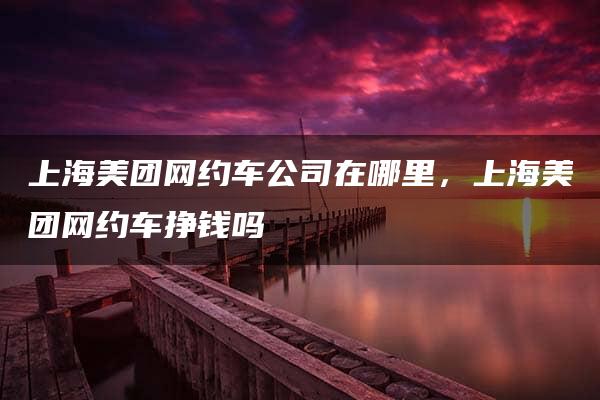 上海美团网约车公司在哪里，上海美团网约车挣钱吗