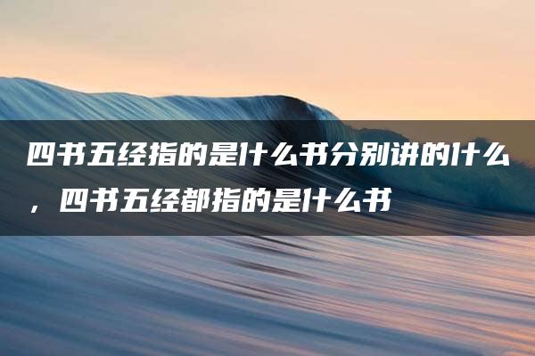 四书五经指的是什么书分别讲的什么，四书五经都指的是什么书