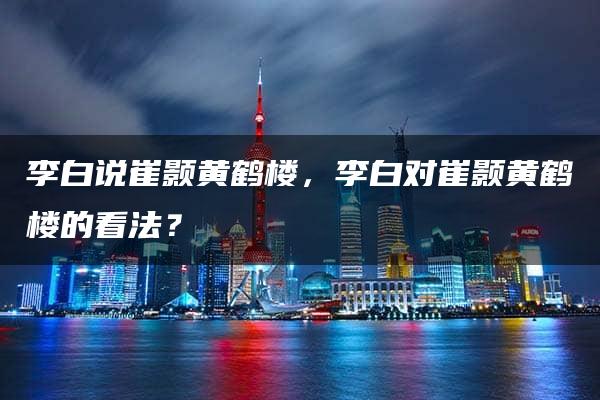 李白说崔颢黄鹤楼，李白对崔颢黄鹤楼的看法？