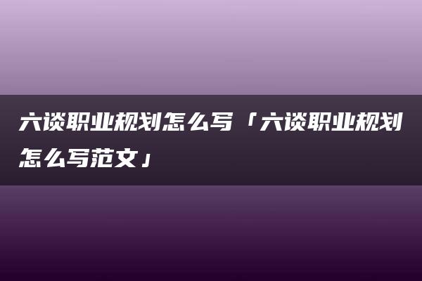 六谈职业规划怎么写「六谈职业规划怎么写范文」