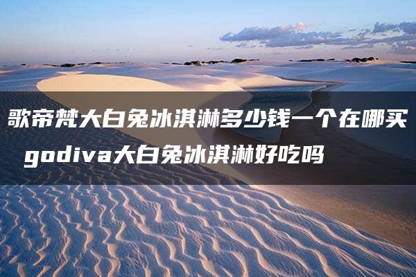 歌帝梵大白兔冰淇淋多少钱一个在哪买 godiva大白兔冰淇淋好吃吗