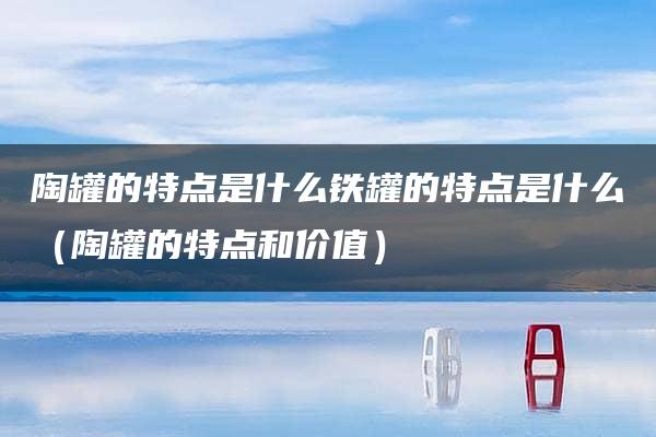 陶罐的特点是什么铁罐的特点是什么（陶罐的特点和价值）