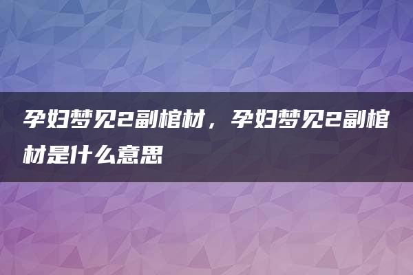 孕妇梦见2副棺材，孕妇梦见2副棺材是什么意思