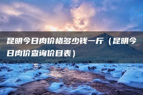 昆明今日肉价格多少钱一斤（昆明今日肉价查询价目表）