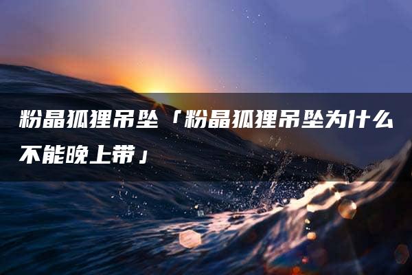 粉晶狐狸吊坠「粉晶狐狸吊坠为什么不能晚上带」