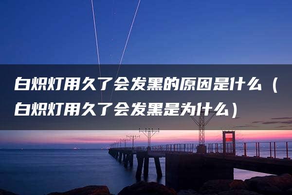 白炽灯用久了会发黑的原因是什么（白炽灯用久了会发黑是为什么）