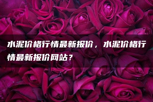 水泥价格行情最新报价，水泥价格行情最新报价网站？