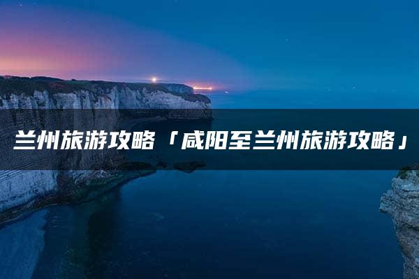 兰州旅游攻略「咸阳至兰州旅游攻略」