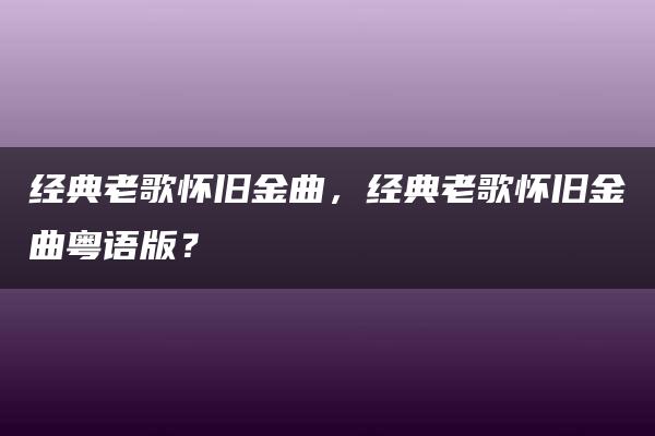 经典老歌怀旧金曲，经典老歌怀旧金曲粤语版？