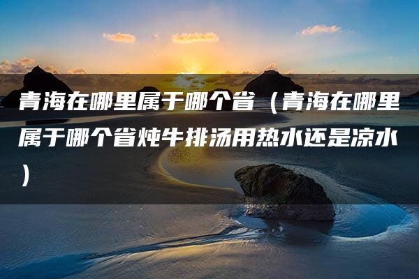 青海在哪里属于哪个省（青海在哪里属于哪个省炖牛排汤用热水还是凉水）