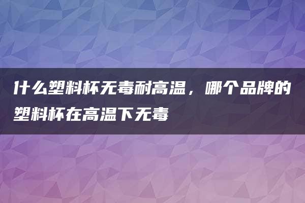 什么塑料杯无毒耐高温，哪个品牌的塑料杯在高温下无毒