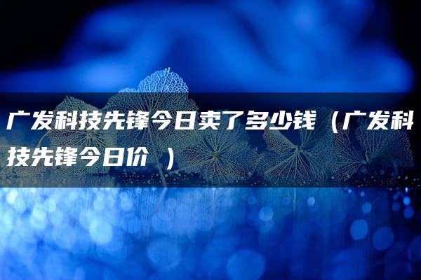 广发科技先锋今日卖了多少钱（广发科技先锋今日价挌）