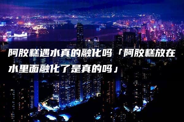 阿胶糕遇水真的融化吗「阿胶糕放在水里面融化了是真的吗」