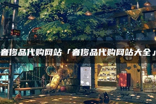 奢侈品代购网站「奢侈品代购网站大全」