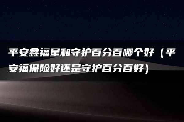 平安鑫福星和守护百分百哪个好（平安福保险好还是守护百分百好）