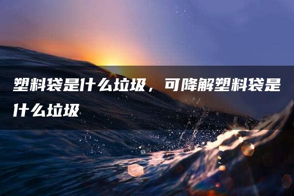 塑料袋是什么垃圾，可降解塑料袋是什么垃圾