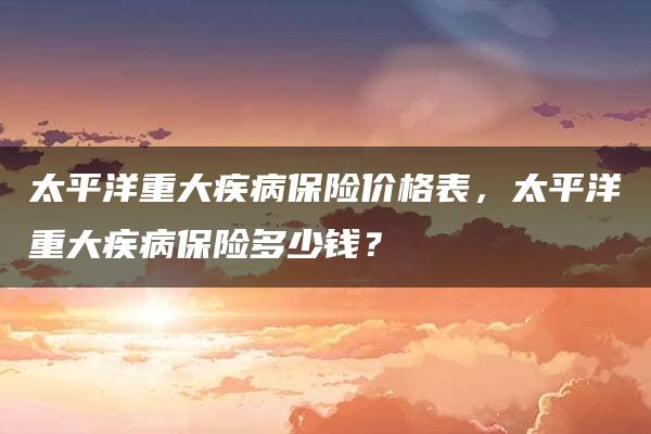 太平洋重大疾病保险价格表，太平洋重大疾病保险多少钱？