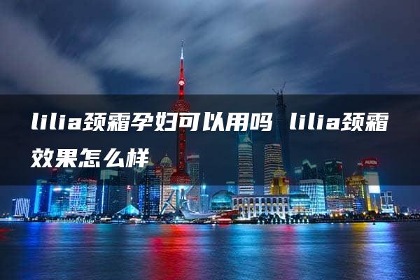 lilia颈霜孕妇可以用吗 lilia颈霜效果怎么样