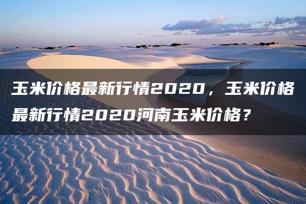 玉米价格最新行情2020，玉米价格最新行情2020河南玉米价格？