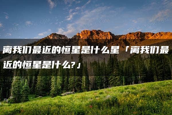 离我们最近的恒星是什么星「离我们最近的恒星是什么?」