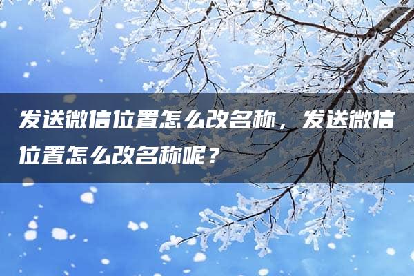 发送微信位置怎么改名称，发送微信位置怎么改名称呢？