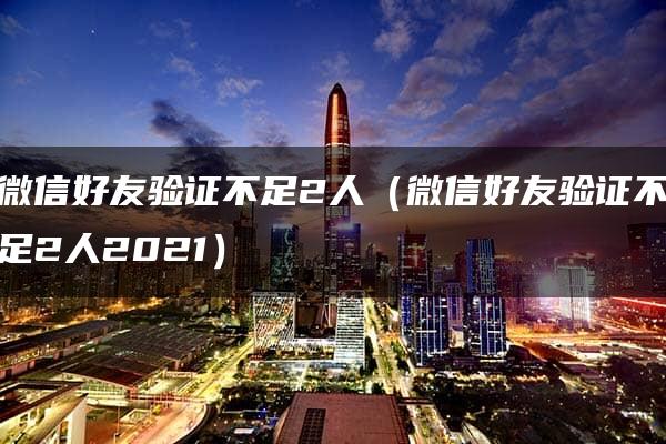 微信好友验证不足2人（微信好友验证不足2人2021）