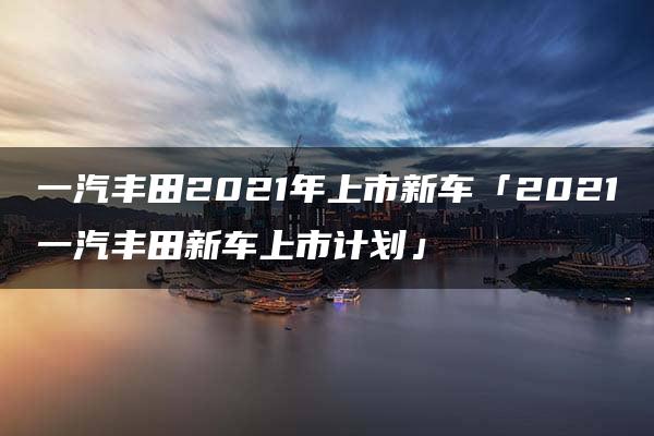 一汽丰田2021年上市新车「2021一汽丰田新车上市计划」