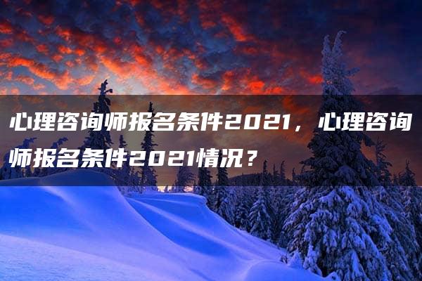 心理咨询师报名条件2021，心理咨询师报名条件2021情况？