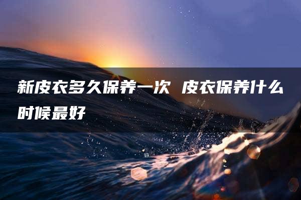 新皮衣多久保养一次 皮衣保养什么时候最好