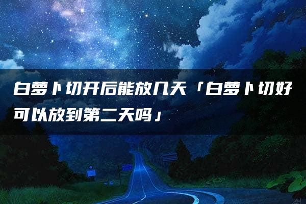 白萝卜切开后能放几天「白萝卜切好可以放到第二天吗」