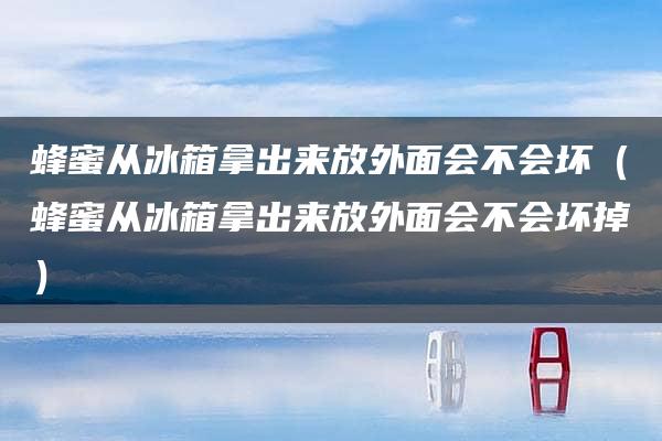 蜂蜜从冰箱拿出来放外面会不会坏（蜂蜜从冰箱拿出来放外面会不会坏掉）