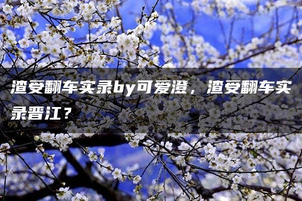 渣受翻车实录by可爱澄，渣受翻车实录晋江？