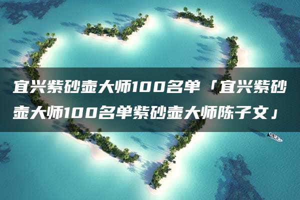 宜兴紫砂壶大师100名单「宜兴紫砂壶大师100名单紫砂壶大师陈子文」