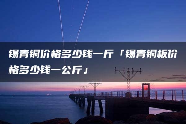 锡青铜价格多少钱一斤「锡青铜板价格多少钱一公斤」