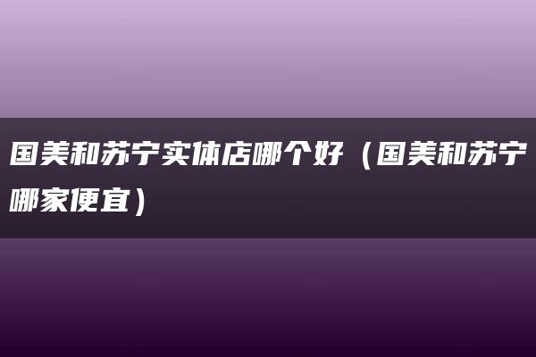 国美和苏宁实体店哪个好（国美和苏宁哪家便宜）