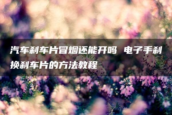 汽车刹车片冒烟还能开吗 电子手刹换刹车片的方法教程