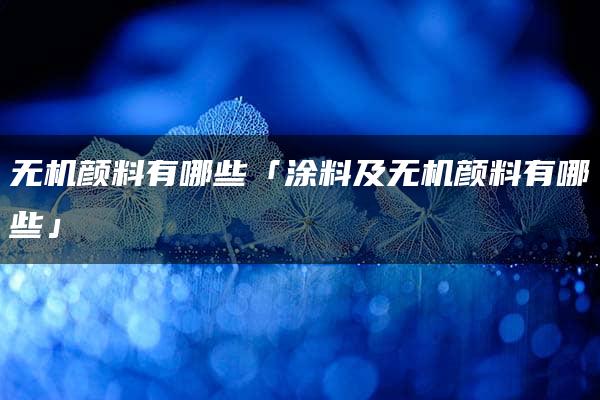 无机颜料有哪些「涂料及无机颜料有哪些」