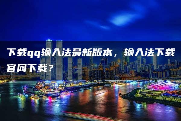 下载qq输入法最新版本，输入法下载官网下载？