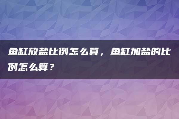 鱼缸放盐比例怎么算，鱼缸加盐的比例怎么算？