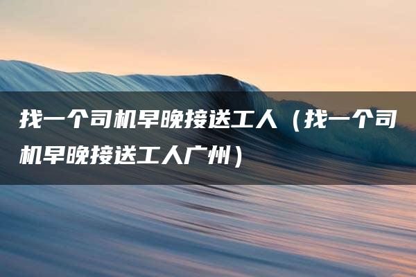 找一个司机早晚接送工人（找一个司机早晚接送工人广州）