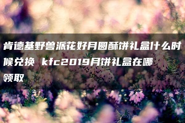 肯德基野兽派花好月圆酥饼礼盒什么时候兑换 kfc2019月饼礼盒在哪领取