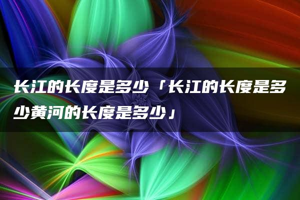 长江的长度是多少「长江的长度是多少黄河的长度是多少」