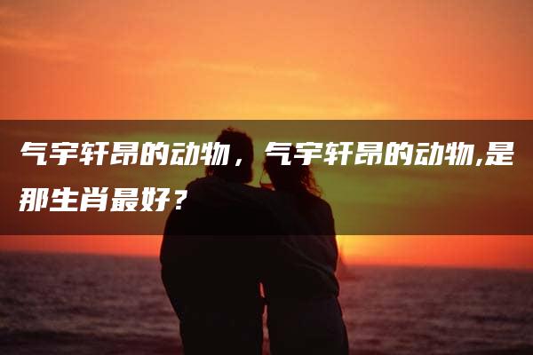 气宇轩昂的动物，气宇轩昂的动物,是那生肖最好？