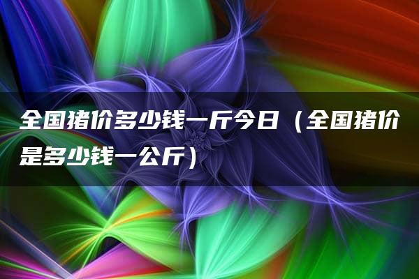 全国猪价多少钱一斤今日（全国猪价是多少钱一公斤）