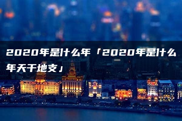 2020年是什么年「2020年是什么年天干地支」