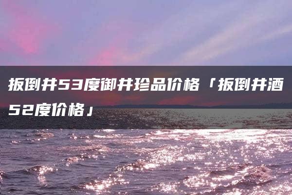 扳倒井53度御井珍品价格「扳倒井酒52度价格」