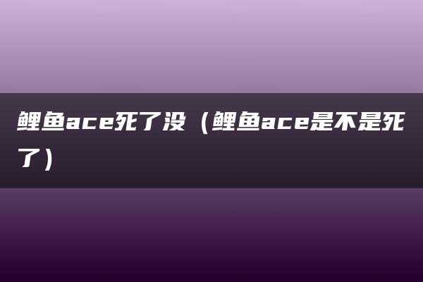 鲤鱼ace死了没（鲤鱼ace是不是死了）