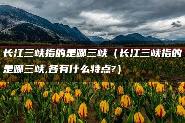 长江三峡指的是哪三峡（长江三峡指的是哪三峡,各有什么特点?）