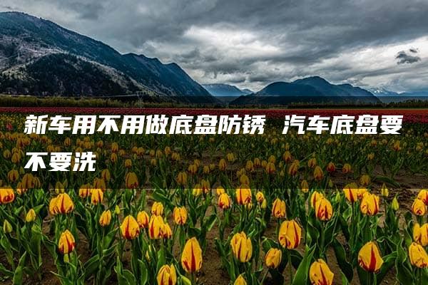 新车用不用做底盘防锈 汽车底盘要不要洗